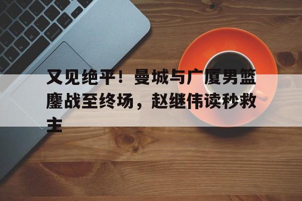 关于又见绝平！曼城与广厦男篮鏖战至终场，赵继伟读秒救主的信息